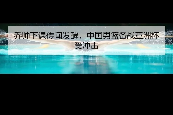 乔帅下课传闻发酵，中国男篮备战亚洲杯受冲击