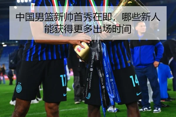 中国男篮新帅首秀在即，哪些新人能获得更多出场时间
